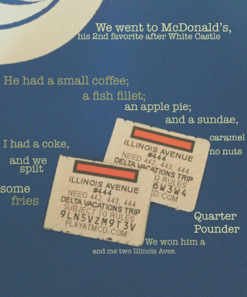 We went to McDonald’s, his 2nd favorite after White Castle.  He had a small coffee; a fish fillet; an apple pie; and a sundae, caramel, no nuts.  I had a coke, and we split some fries. We won him a quarter pounder and me two Illinois Aves.